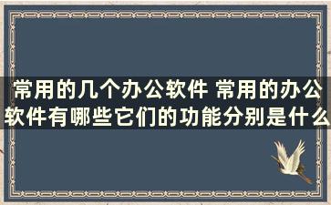 常用的几个办公软件 常用的办公软件有哪些它们的功能分别是什么